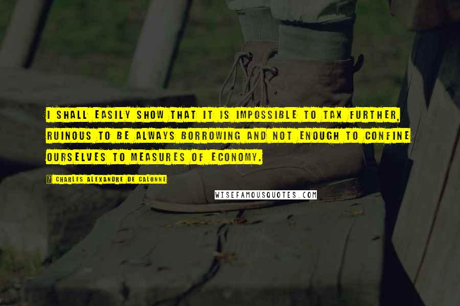 Charles Alexandre De Calonne Quotes: I shall easily show that it is impossible to tax further, ruinous to be always borrowing and not enough to confine ourselves to measures of economy.