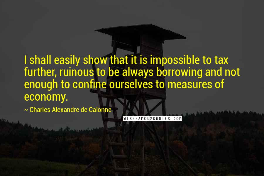 Charles Alexandre De Calonne Quotes: I shall easily show that it is impossible to tax further, ruinous to be always borrowing and not enough to confine ourselves to measures of economy.