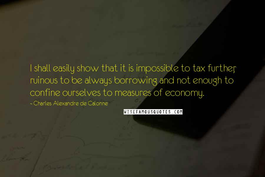 Charles Alexandre De Calonne Quotes: I shall easily show that it is impossible to tax further, ruinous to be always borrowing and not enough to confine ourselves to measures of economy.