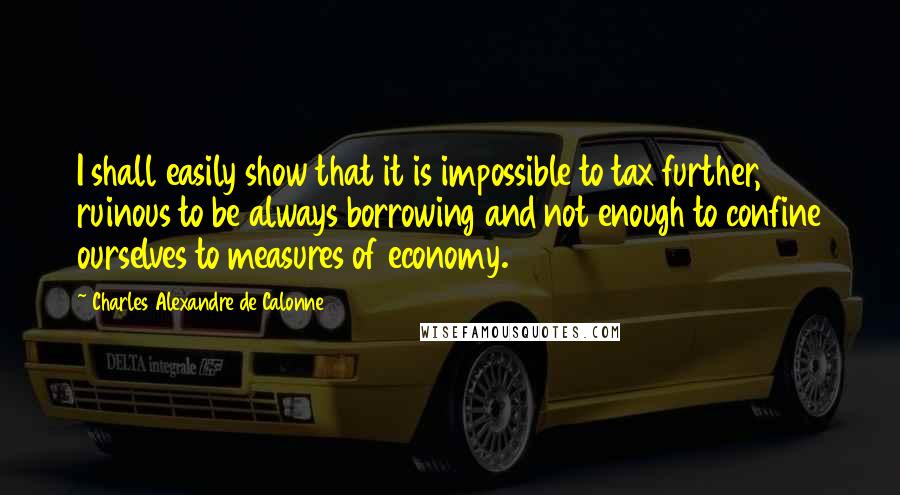 Charles Alexandre De Calonne Quotes: I shall easily show that it is impossible to tax further, ruinous to be always borrowing and not enough to confine ourselves to measures of economy.