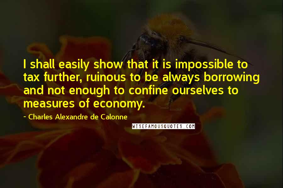 Charles Alexandre De Calonne Quotes: I shall easily show that it is impossible to tax further, ruinous to be always borrowing and not enough to confine ourselves to measures of economy.