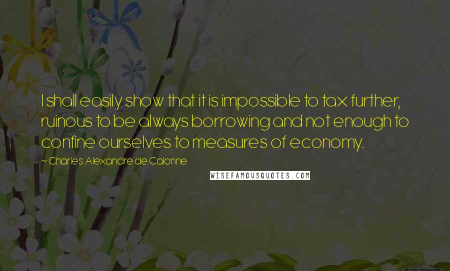 Charles Alexandre De Calonne Quotes: I shall easily show that it is impossible to tax further, ruinous to be always borrowing and not enough to confine ourselves to measures of economy.