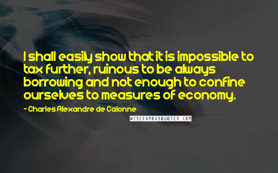 Charles Alexandre De Calonne Quotes: I shall easily show that it is impossible to tax further, ruinous to be always borrowing and not enough to confine ourselves to measures of economy.