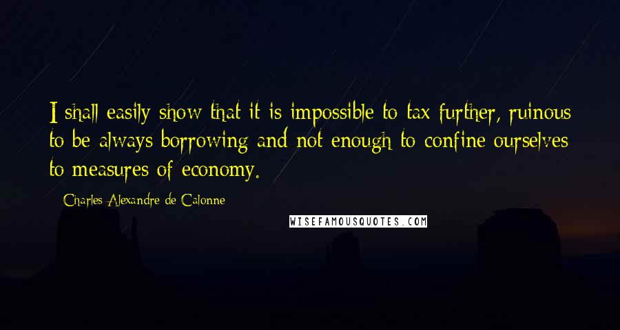 Charles Alexandre De Calonne Quotes: I shall easily show that it is impossible to tax further, ruinous to be always borrowing and not enough to confine ourselves to measures of economy.