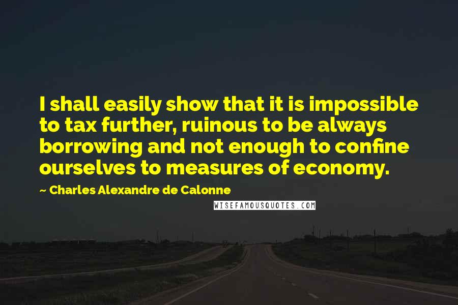 Charles Alexandre De Calonne Quotes: I shall easily show that it is impossible to tax further, ruinous to be always borrowing and not enough to confine ourselves to measures of economy.