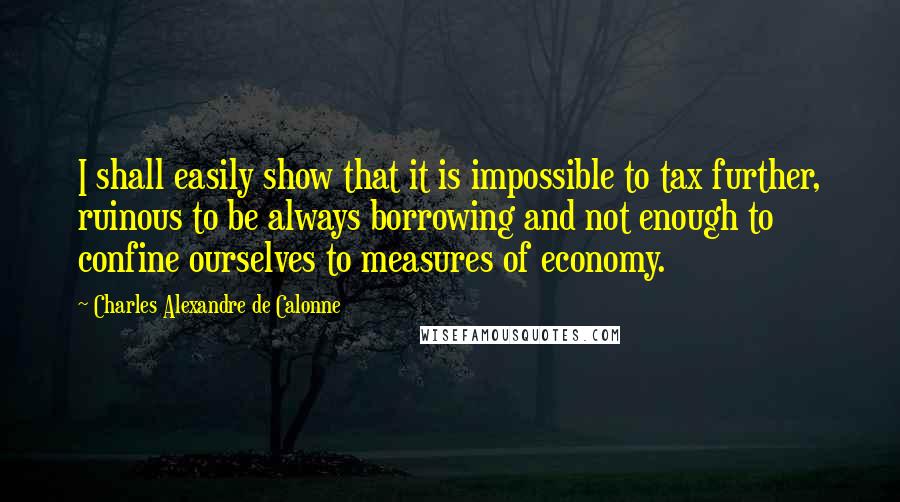 Charles Alexandre De Calonne Quotes: I shall easily show that it is impossible to tax further, ruinous to be always borrowing and not enough to confine ourselves to measures of economy.