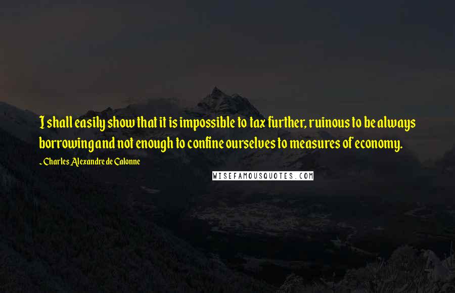 Charles Alexandre De Calonne Quotes: I shall easily show that it is impossible to tax further, ruinous to be always borrowing and not enough to confine ourselves to measures of economy.