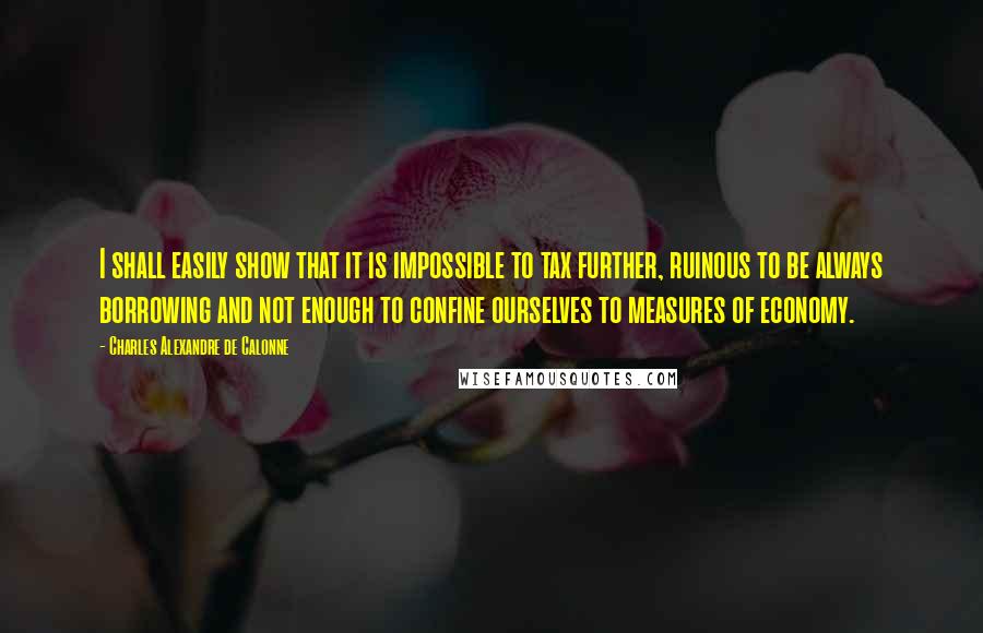 Charles Alexandre De Calonne Quotes: I shall easily show that it is impossible to tax further, ruinous to be always borrowing and not enough to confine ourselves to measures of economy.