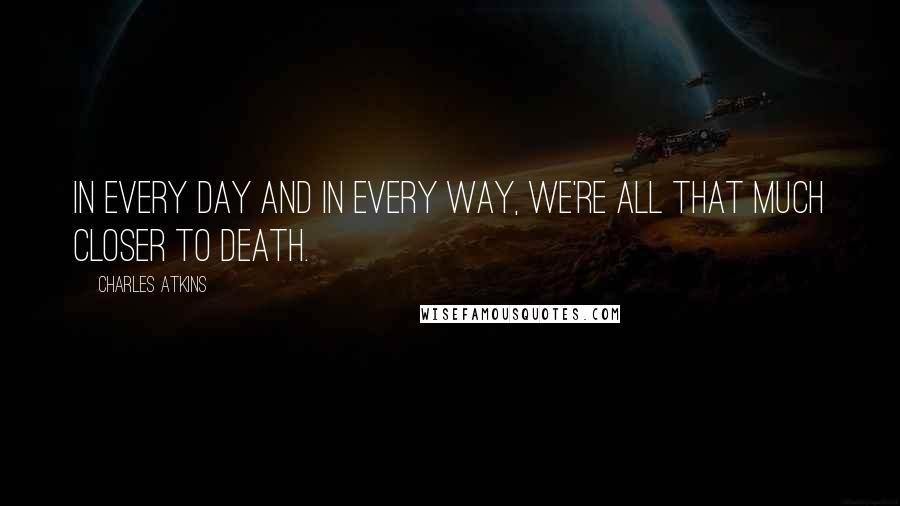 Charles Atkins Quotes: In every day and in every way, we're all that much closer to death.