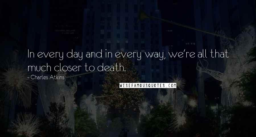 Charles Atkins Quotes: In every day and in every way, we're all that much closer to death.