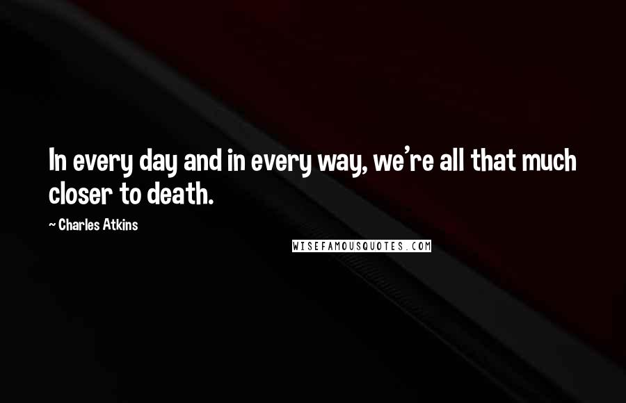 Charles Atkins Quotes: In every day and in every way, we're all that much closer to death.