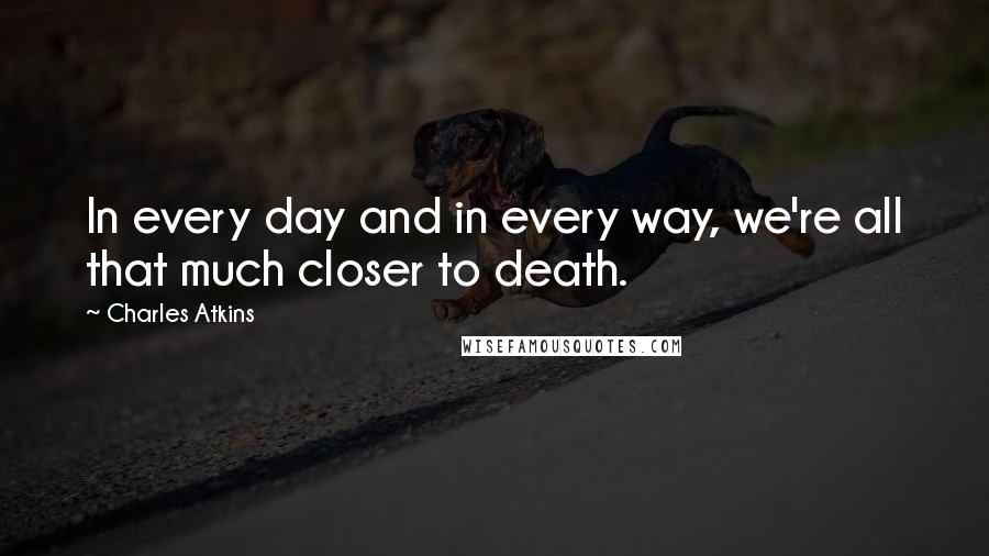 Charles Atkins Quotes: In every day and in every way, we're all that much closer to death.
