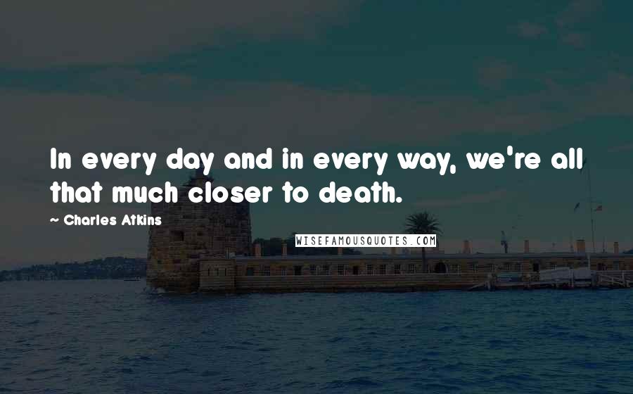 Charles Atkins Quotes: In every day and in every way, we're all that much closer to death.