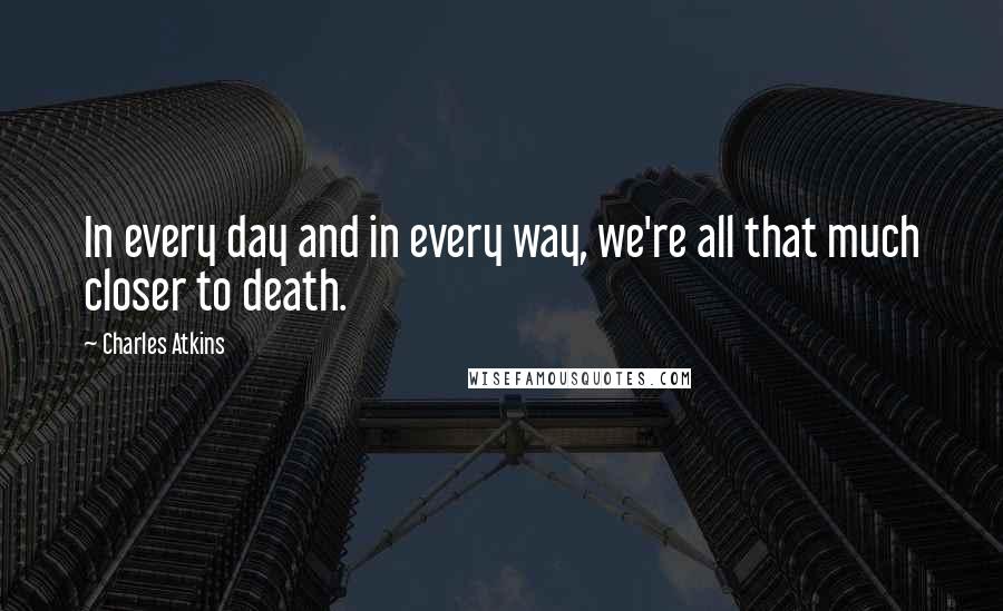 Charles Atkins Quotes: In every day and in every way, we're all that much closer to death.