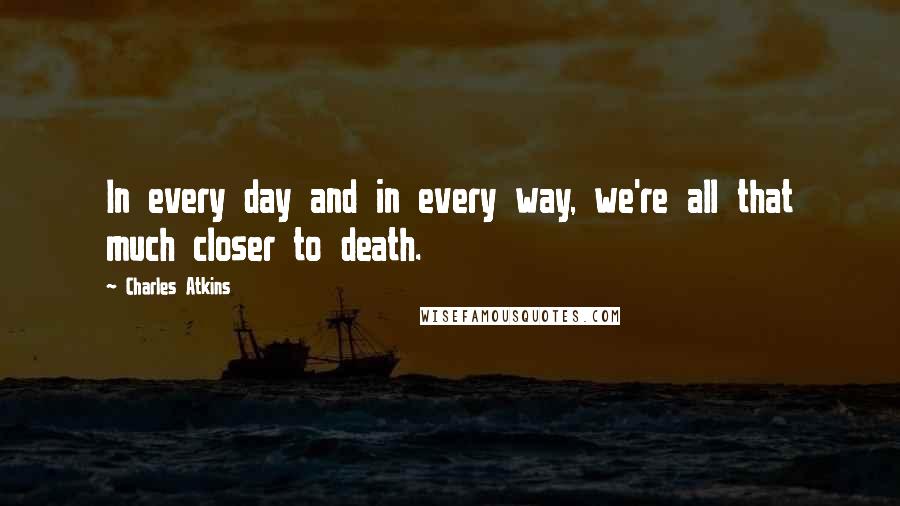 Charles Atkins Quotes: In every day and in every way, we're all that much closer to death.