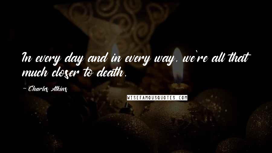 Charles Atkins Quotes: In every day and in every way, we're all that much closer to death.