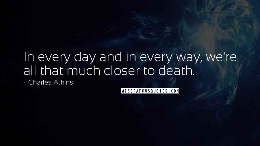 Charles Atkins Quotes: In every day and in every way, we're all that much closer to death.