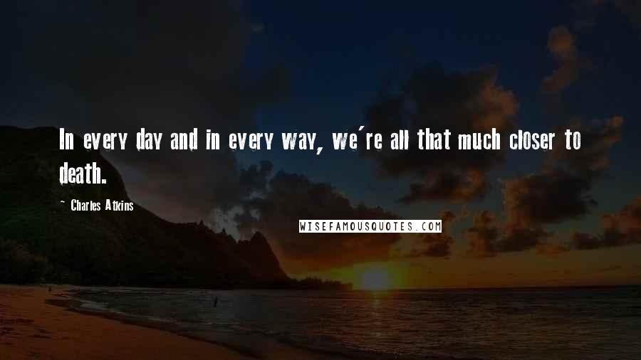 Charles Atkins Quotes: In every day and in every way, we're all that much closer to death.