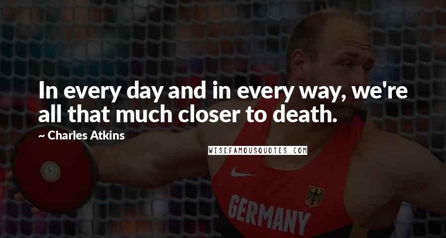 Charles Atkins Quotes: In every day and in every way, we're all that much closer to death.