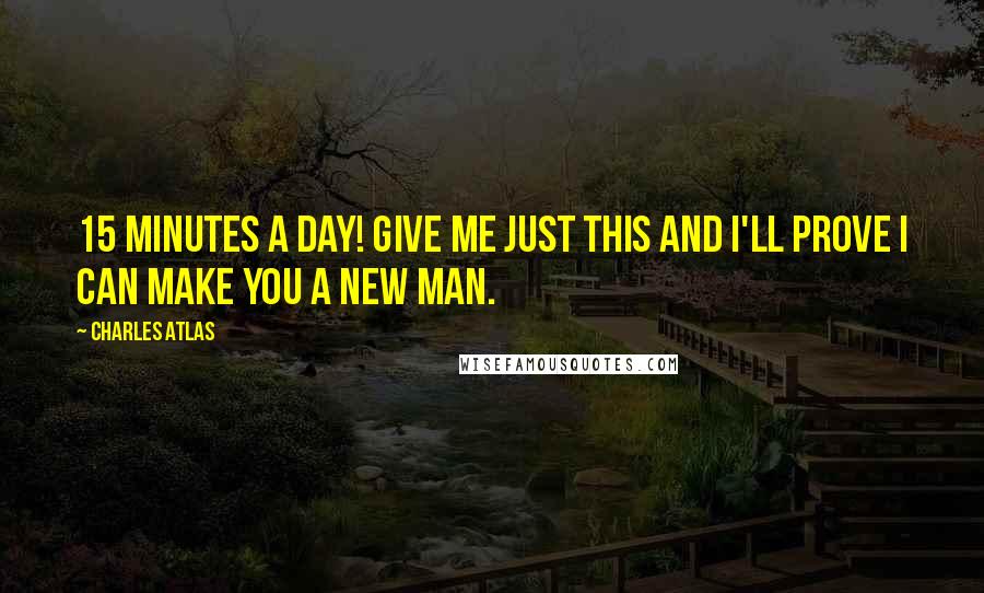 Charles Atlas Quotes: 15 minutes a day! Give me just this and I'll prove I can make you a new man.