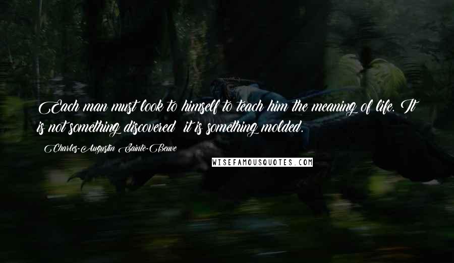 Charles-Augustin Sainte-Beuve Quotes: Each man must look to himself to teach him the meaning of life. It is not something discovered: it is something molded.