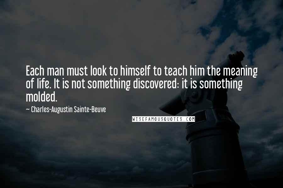 Charles-Augustin Sainte-Beuve Quotes: Each man must look to himself to teach him the meaning of life. It is not something discovered: it is something molded.