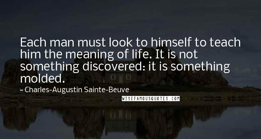 Charles-Augustin Sainte-Beuve Quotes: Each man must look to himself to teach him the meaning of life. It is not something discovered: it is something molded.