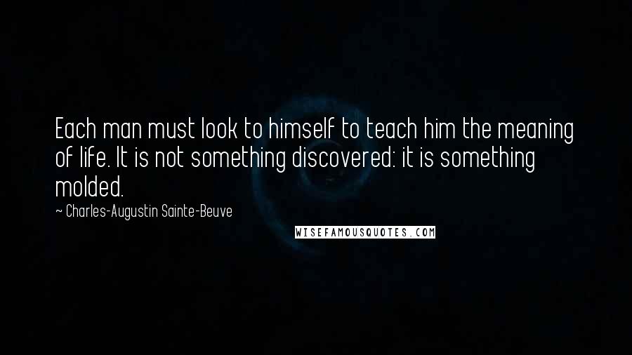 Charles-Augustin Sainte-Beuve Quotes: Each man must look to himself to teach him the meaning of life. It is not something discovered: it is something molded.