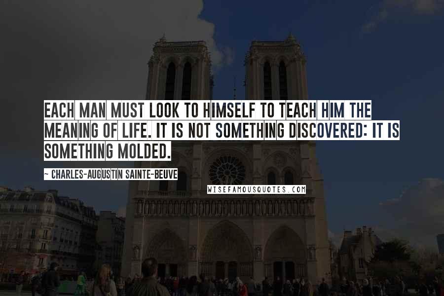 Charles-Augustin Sainte-Beuve Quotes: Each man must look to himself to teach him the meaning of life. It is not something discovered: it is something molded.