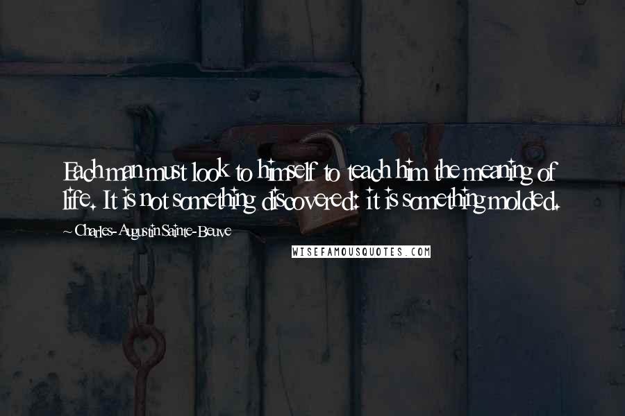 Charles-Augustin Sainte-Beuve Quotes: Each man must look to himself to teach him the meaning of life. It is not something discovered: it is something molded.