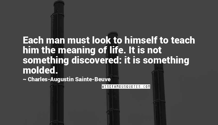 Charles-Augustin Sainte-Beuve Quotes: Each man must look to himself to teach him the meaning of life. It is not something discovered: it is something molded.