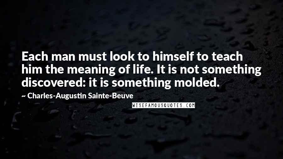 Charles-Augustin Sainte-Beuve Quotes: Each man must look to himself to teach him the meaning of life. It is not something discovered: it is something molded.