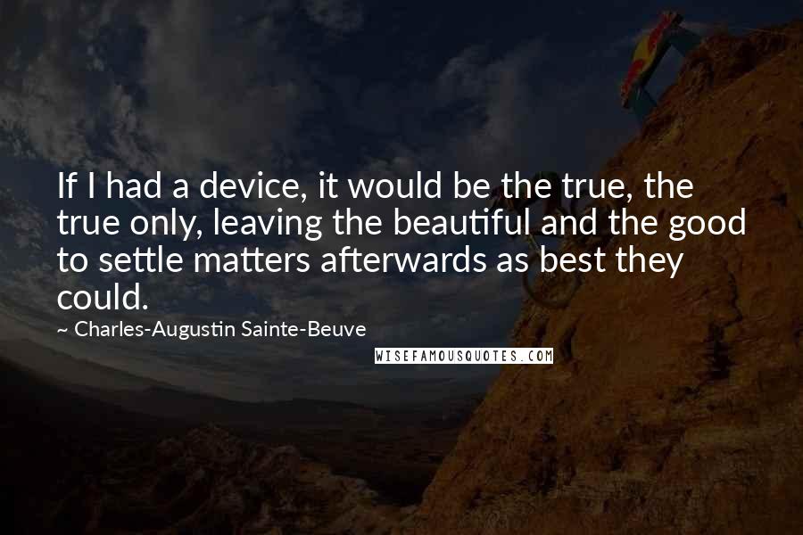 Charles-Augustin Sainte-Beuve Quotes: If I had a device, it would be the true, the true only, leaving the beautiful and the good to settle matters afterwards as best they could.