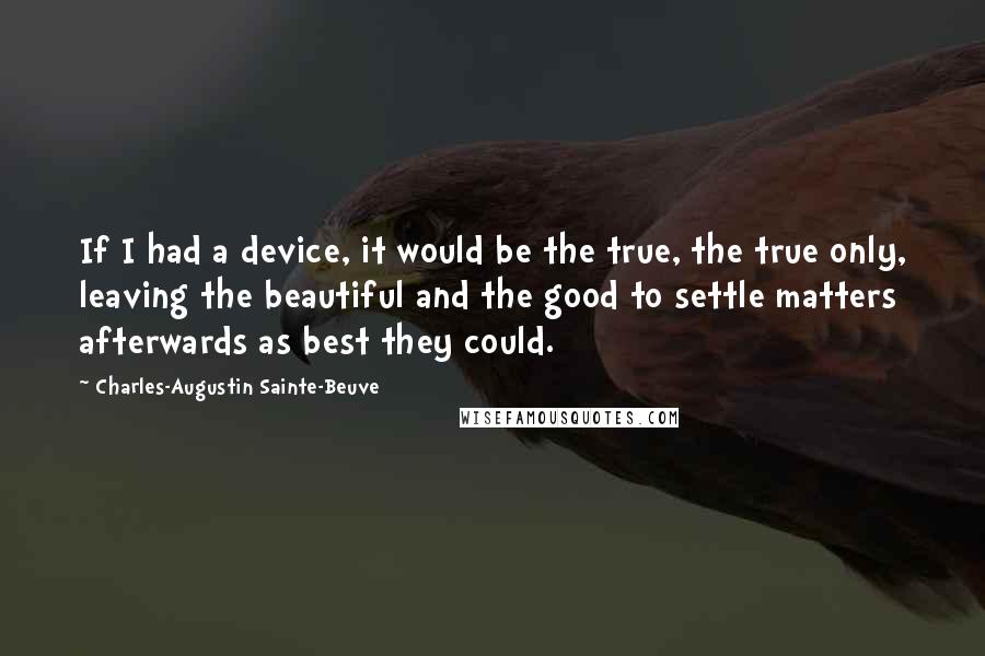 Charles-Augustin Sainte-Beuve Quotes: If I had a device, it would be the true, the true only, leaving the beautiful and the good to settle matters afterwards as best they could.