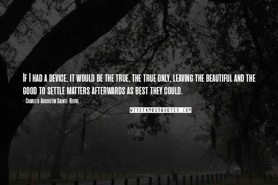 Charles-Augustin Sainte-Beuve Quotes: If I had a device, it would be the true, the true only, leaving the beautiful and the good to settle matters afterwards as best they could.