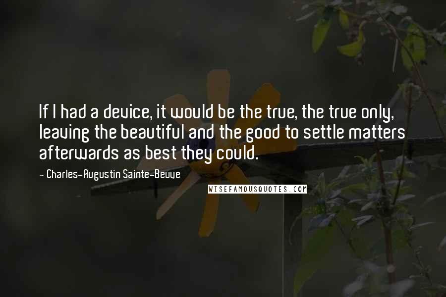 Charles-Augustin Sainte-Beuve Quotes: If I had a device, it would be the true, the true only, leaving the beautiful and the good to settle matters afterwards as best they could.
