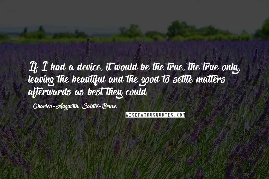 Charles-Augustin Sainte-Beuve Quotes: If I had a device, it would be the true, the true only, leaving the beautiful and the good to settle matters afterwards as best they could.