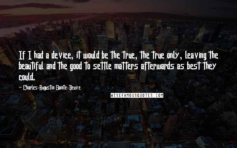 Charles-Augustin Sainte-Beuve Quotes: If I had a device, it would be the true, the true only, leaving the beautiful and the good to settle matters afterwards as best they could.