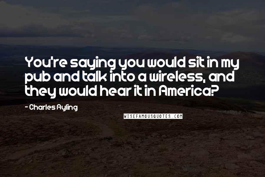 Charles Ayling Quotes: You're saying you would sit in my pub and talk into a wireless, and they would hear it in America?