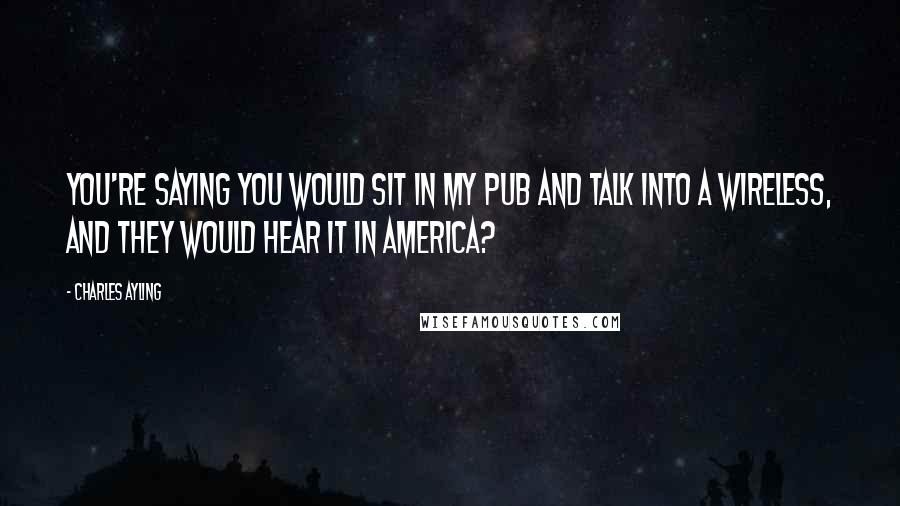 Charles Ayling Quotes: You're saying you would sit in my pub and talk into a wireless, and they would hear it in America?