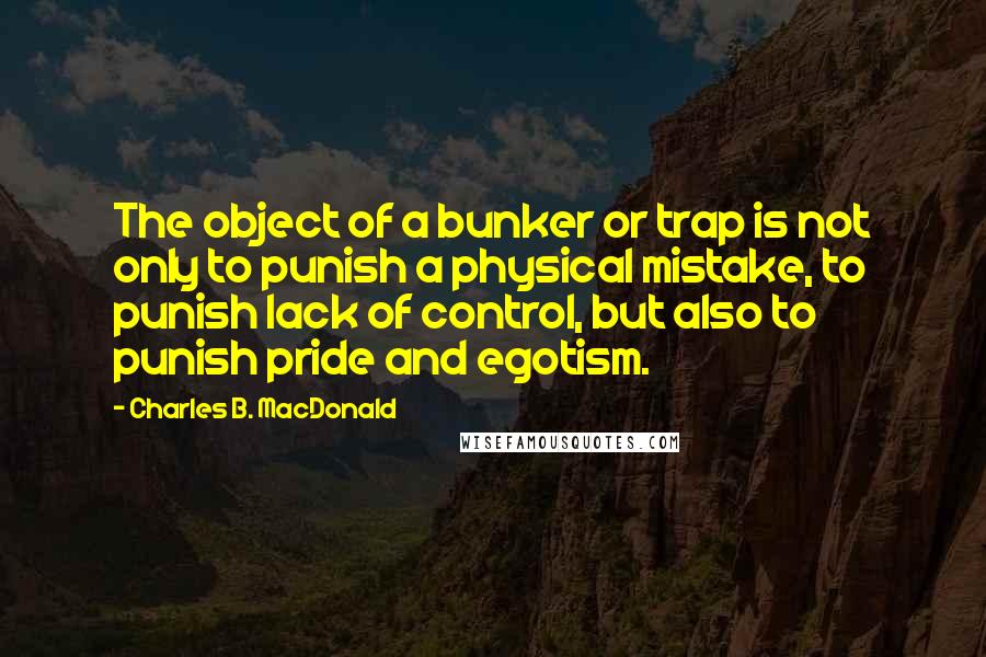 Charles B. MacDonald Quotes: The object of a bunker or trap is not only to punish a physical mistake, to punish lack of control, but also to punish pride and egotism.