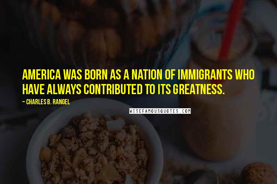 Charles B. Rangel Quotes: America was born as a nation of immigrants who have always contributed to its greatness.