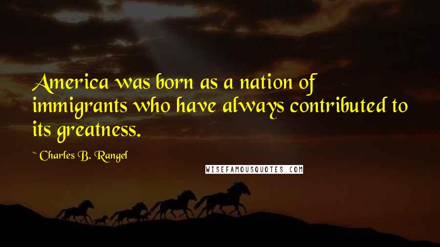 Charles B. Rangel Quotes: America was born as a nation of immigrants who have always contributed to its greatness.