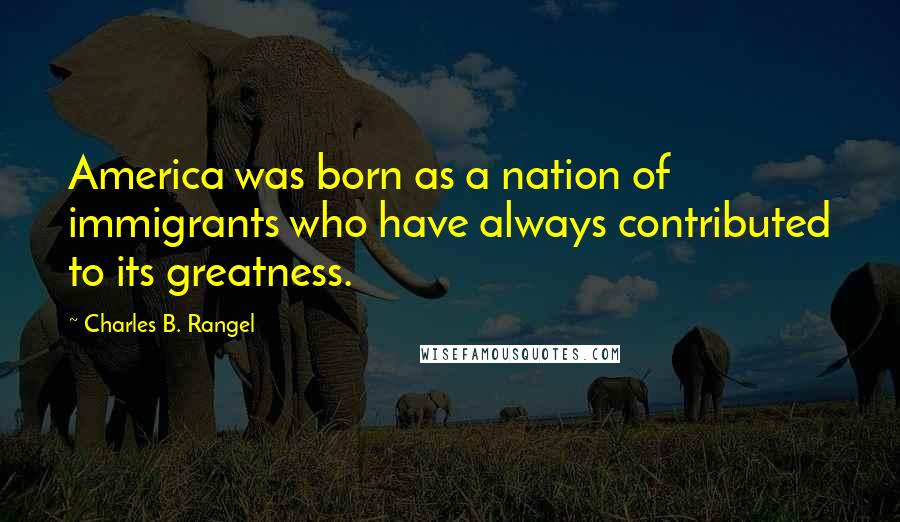 Charles B. Rangel Quotes: America was born as a nation of immigrants who have always contributed to its greatness.