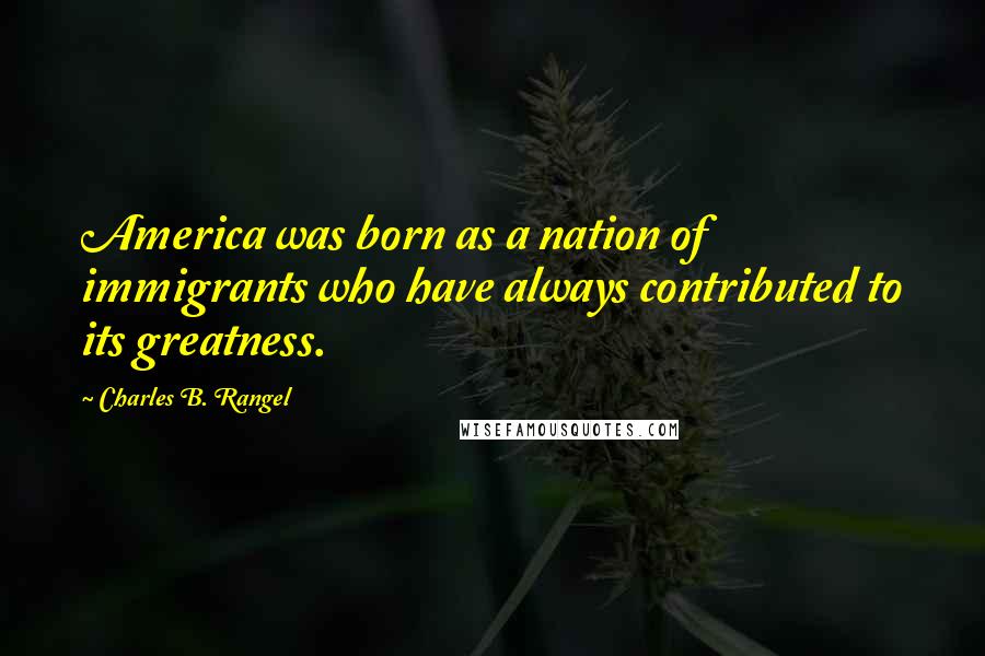 Charles B. Rangel Quotes: America was born as a nation of immigrants who have always contributed to its greatness.