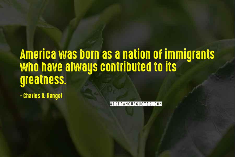 Charles B. Rangel Quotes: America was born as a nation of immigrants who have always contributed to its greatness.