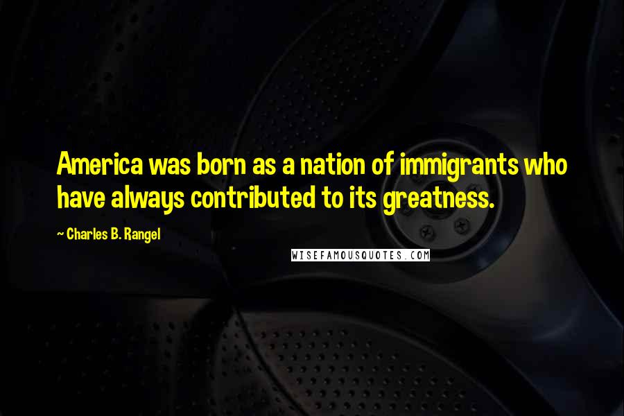 Charles B. Rangel Quotes: America was born as a nation of immigrants who have always contributed to its greatness.