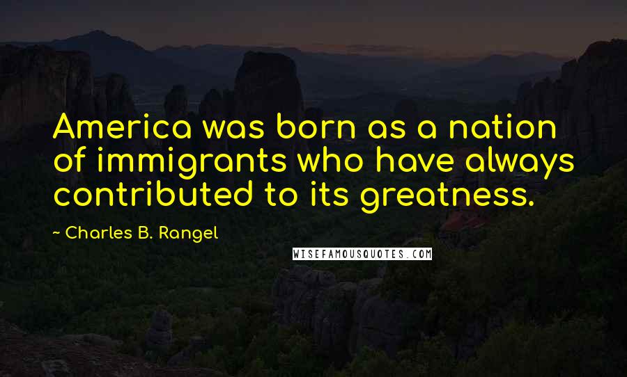 Charles B. Rangel Quotes: America was born as a nation of immigrants who have always contributed to its greatness.