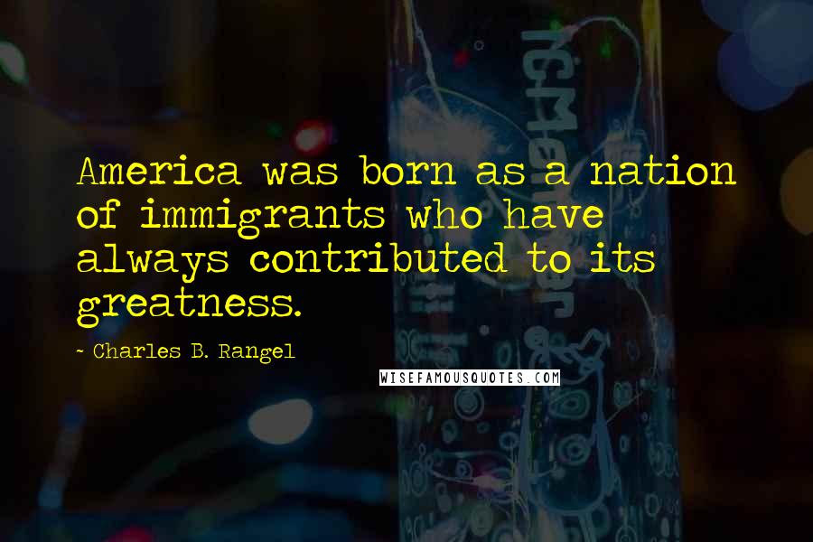 Charles B. Rangel Quotes: America was born as a nation of immigrants who have always contributed to its greatness.