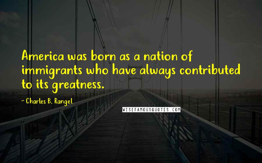 Charles B. Rangel Quotes: America was born as a nation of immigrants who have always contributed to its greatness.